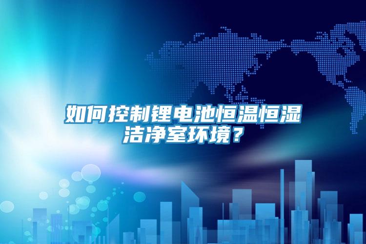 如何控製鋰電池恒溫恒濕潔淨室環境？