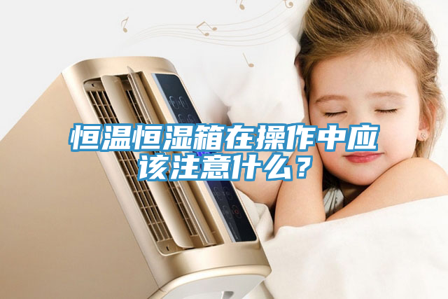 恒溫恒濕箱在操作中應該注意什麽？